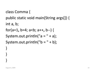 August 6, 2009 14
class Comma {
public static void main(String args[]) {
int a, b;
for(a=1, b=4; a<b; a++, b--) {
System.out.println("a = " + a);
System.out.println("b = " + b);
}
}
}
 