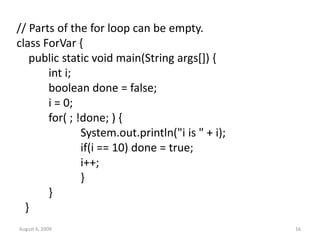 August 6, 2009 16
// Parts of the for loop can be empty.
class ForVar {
public static void main(String args[]) {
int i;
boolean done = false;
i = 0;
for( ; !done; ) {
System.out.println("i is " + i);
if(i == 10) done = true;
i++;
}
}
}
 