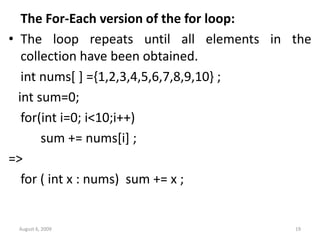 The For-Each version of the for loop:
• The loop repeats until all elements in the
collection have been obtained.
int nums[ ] ={1,2,3,4,5,6,7,8,9,10} ;
int sum=0;
for(int i=0; i<10;i++)
sum += nums[i] ;
=>
for ( int x : nums) sum += x ;
August 6, 2009 19
 