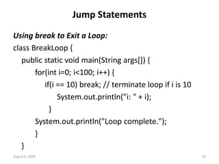 August 6, 2009 20
Jump Statements
Using break to Exit a Loop:
class BreakLoop {
public static void main(String args[]) {
for(int i=0; i<100; i++) {
if(i == 10) break; // terminate loop if i is 10
System.out.println("i: " + i);
}
System.out.println("Loop complete.");
}
}
 