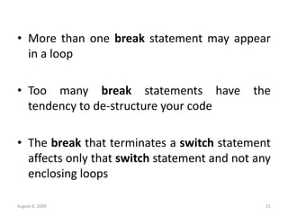 August 6, 2009 21
• More than one break statement may appear
in a loop
• Too many break statements have the
tendency to de-structure your code
• The break that terminates a switch statement
affects only that switch statement and not any
enclosing loops
 