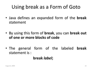 August 6, 2009 22
Using break as a Form of Goto
• Java defines an expanded form of the break
statement
• By using this form of break, you can break out
of one or more blocks of code
• The general form of the labeled break
statement is :
break label;
 