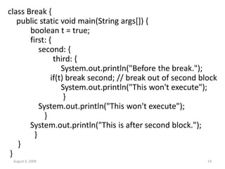 August 6, 2009 24
class Break {
public static void main(String args[]) {
boolean t = true;
first: {
second: {
third: {
System.out.println("Before the break.");
if(t) break second; // break out of second block
System.out.println("This won't execute");
}
System.out.println("This won't execute");
}
System.out.println("This is after second block.");
}
}
}
 