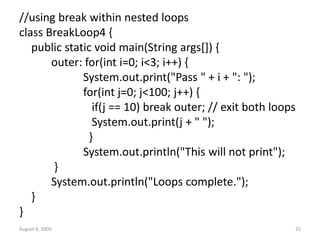 August 6, 2009 25
//using break within nested loops
class BreakLoop4 {
public static void main(String args[]) {
outer: for(int i=0; i<3; i++) {
System.out.print("Pass " + i + ": ");
for(int j=0; j<100; j++) {
if(j == 10) break outer; // exit both loops
System.out.print(j + " ");
}
System.out.println("This will not print");
}
System.out.println("Loops complete.");
}
}
 