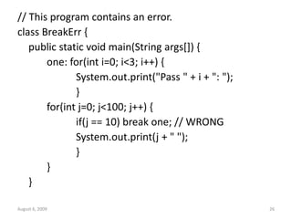 August 6, 2009 26
// This program contains an error.
class BreakErr {
public static void main(String args[]) {
one: for(int i=0; i<3; i++) {
System.out.print("Pass " + i + ": ");
}
for(int j=0; j<100; j++) {
if(j == 10) break one; // WRONG
System.out.print(j + " ");
}
}
}
 