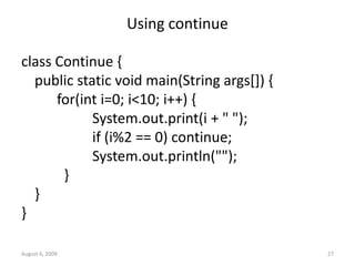 August 6, 2009 27
Using continue
class Continue {
public static void main(String args[]) {
for(int i=0; i<10; i++) {
System.out.print(i + " ");
if (i%2 == 0) continue;
System.out.println("");
}
}
}
 