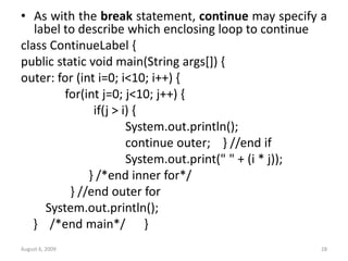 August 6, 2009 28
• As with the break statement, continue may specify a
label to describe which enclosing loop to continue
class ContinueLabel {
public static void main(String args[]) {
outer: for (int i=0; i<10; i++) {
for(int j=0; j<10; j++) {
if(j > i) {
System.out.println();
continue outer; } //end if
System.out.print(" " + (i * j));
} /*end inner for*/
} //end outer for
System.out.println();
} /*end main*/ }
 