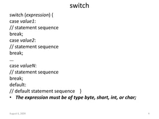 August 6, 2009 4
switch
switch (expression) {
case value1:
// statement sequence
break;
case value2:
// statement sequence
break;
...
case valueN:
// statement sequence
break;
default:
// default statement sequence }
• The expression must be of type byte, short, int, or char;
 
