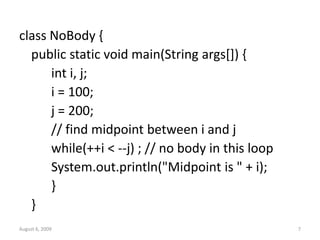 August 6, 2009 7
class NoBody {
public static void main(String args[]) {
int i, j;
i = 100;
j = 200;
// find midpoint between i and j
while(++i < --j) ; // no body in this loop
System.out.println("Midpoint is " + i);
}
}
 
