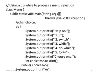 August 6, 2009 9
// Using a do-while to process a menu selection
class Menu {
public static void main(String args[])
throws java.io.IOException {
//char choice;
do {
System.out.println("Help on:");
System.out.println(" 1. if");
System.out.println(" 2. switch");
System.out.println(" 3. while");
System.out.println(" 4. do-while");
System.out.println(" 5. forn");
System.out.println("Choose one:");
int choice=sc.nextInt();
} while( choice<=5);
System.out.println("n");
 