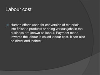 Labour cost
 Human efforts used for conversion of materials
into finished products or doing various jobs in the
business are known as labour. Payment made
towards the labour is called labour cost. It can also
be direct and indirect.
 