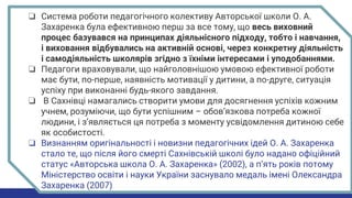 ❏ Система роботи педагогічного колективу Авторської школи О. А.
Захаренка була ефективною перш за все тому, що весь виховний
процес базувався на принципах діяльнісного підходу, тобто і навчання,
і виховання відбувались на активній основі, через конкретну діяльність
і самодіяльність школярів згідно з їхніми інтересами і уподобаннями.
❏ Педагоги враховували, що найголовнішою умовою ефективної роботи
має бути, по-перше, наявність мотивації у дитини, а по-друге, ситуація
успіху при виконанні будь-якого завдання.
❏ В Сахнівці намагались створити умови для досягнення успіхів кожним
учнем, розуміючи, що бути успішним – обов’язкова потреба кожної
людини, і з’являється ця потреба з моменту усвідомлення дитиною себе
як особистості.
❏ Визнанням оригінальності і новизни педагогічних ідей О. А. Захаренка
стало те, що після його смерті Сахнівській школі було надано офіційний
статус «Авторська школа О. А. Захаренка» (2002), а п’ять років потому
Міністерство освіти і науки України заснувало медаль імені Олександра
Захаренка (2007)
 