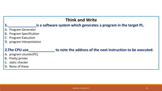 Think and Write
1.______________is a software system which generates a program in the target PL.
A. Program Generator
B. Program Specification
C. Program Execution
D. program Interpretation
2.The CPU use_____________ to note the address of the next instruction to be executed.
A. program counter(PC)
B. Pretty printer
C. static checker
D. None of these
SWAPNALI R.PAWAR~(RIT) 25
 