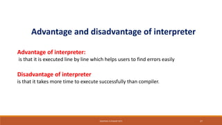 Advantage and disadvantage of interpreter
Advantage of interpreter:
is that it is executed line by line which helps users to find errors easily
Disadvantage of interpreter
is that it takes more time to execute successfully than compiler.
SWAPNALI R.PAWAR~(RIT) 27
 