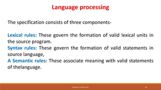 Language processing
The specification consists of three components-
Lexical rules: These govern the formation of valid lexical units in
the source program.
Syntax rules: These govern the formation of valid statements in
source language,
A Semantic rules: These associate meaning with valid statements
of thelanguage.
SWAPNALI R.PAWAR~(RIT) 30
 