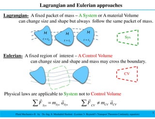 Fluid Mechanics-II by Dr.-Ing. S. Mushahid Hashmi (Lecture 5- Reynold’s Transport Theorem-Continuity equation)
Lagrangian and Eulerian approaches
1
Physical laws are applicable to System not to Control Volume
Sys Sys CV CV
Sys CV
F m a F m a
= ≠
∑ ∑
r r
r r
Eulerian- A fixed region of interest – A Control Volume
can change size and shape and mass may cross the boundary.
CV
Lagrangian- A fixed packet of mass – A System or A material Volume
can change size and shape but always follow the same packet of mass.
Sys
 