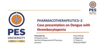 PHARMACOTHERAPEUTICS–2
Case presentation on Dengue with
thrombocytopenia
Presented To,
Dr.Swathy Suresh
Ast.Prof of Department Of Pharmacy
practices
Presented By,
K Mogeshwar
3rd Pharm D
PES3UG21PD037
 
