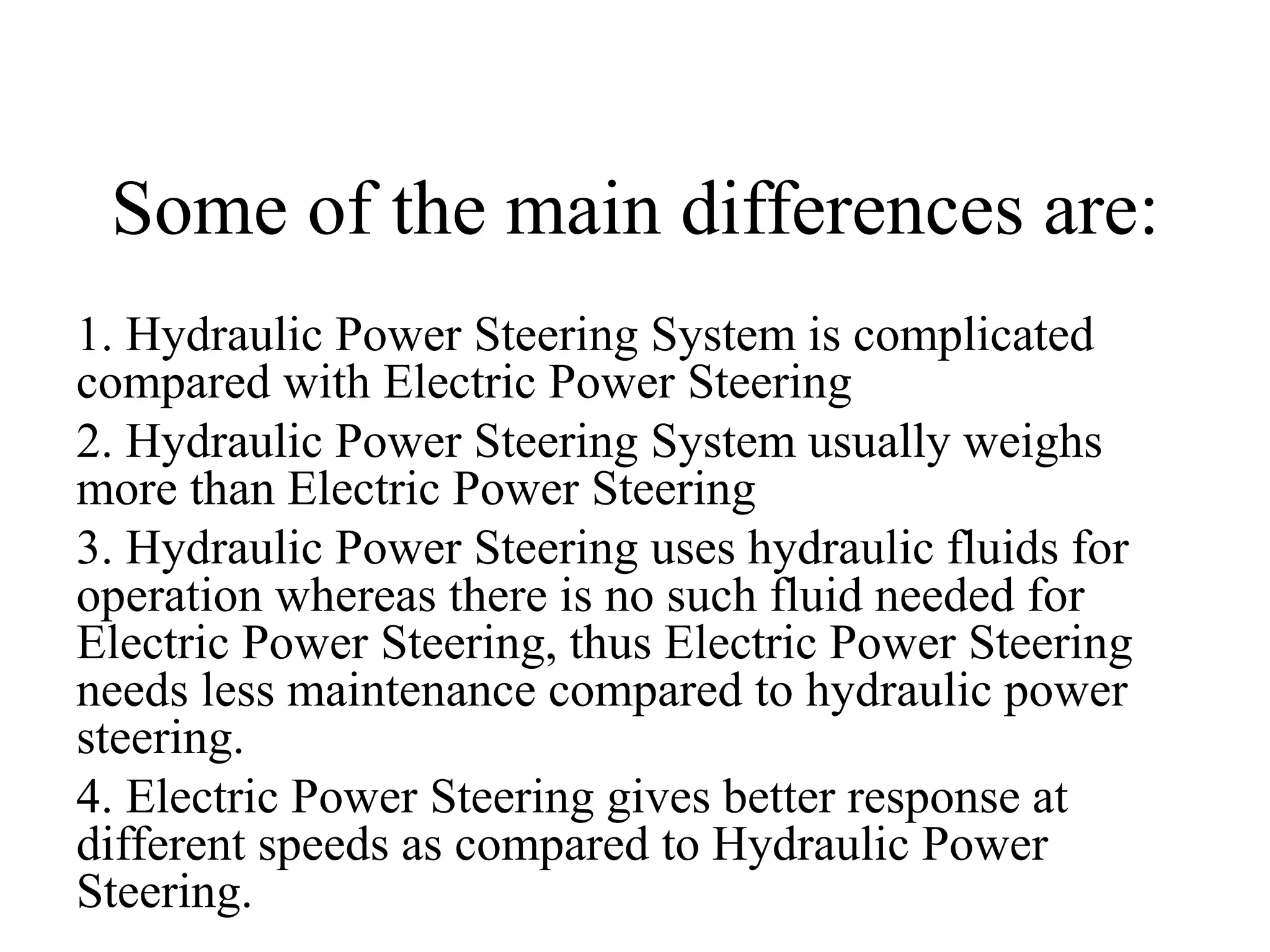 Some of the main differences are:
1. Hydraulic Power Steering System is complicated
compared with Electric Power Steering
2. Hydraulic Power Steering System usually weighs
more than Electric Power Steering
3. Hydraulic Power Steering uses hydraulic fluids for
operation whereas there is no such fluid needed for
Electric Power Steering, thus Electric Power Steering
needs less maintenance compared to hydraulic power
steering.
4. Electric Power Steering gives better response at
different speeds as compared to Hydraulic Power
Steering.
 