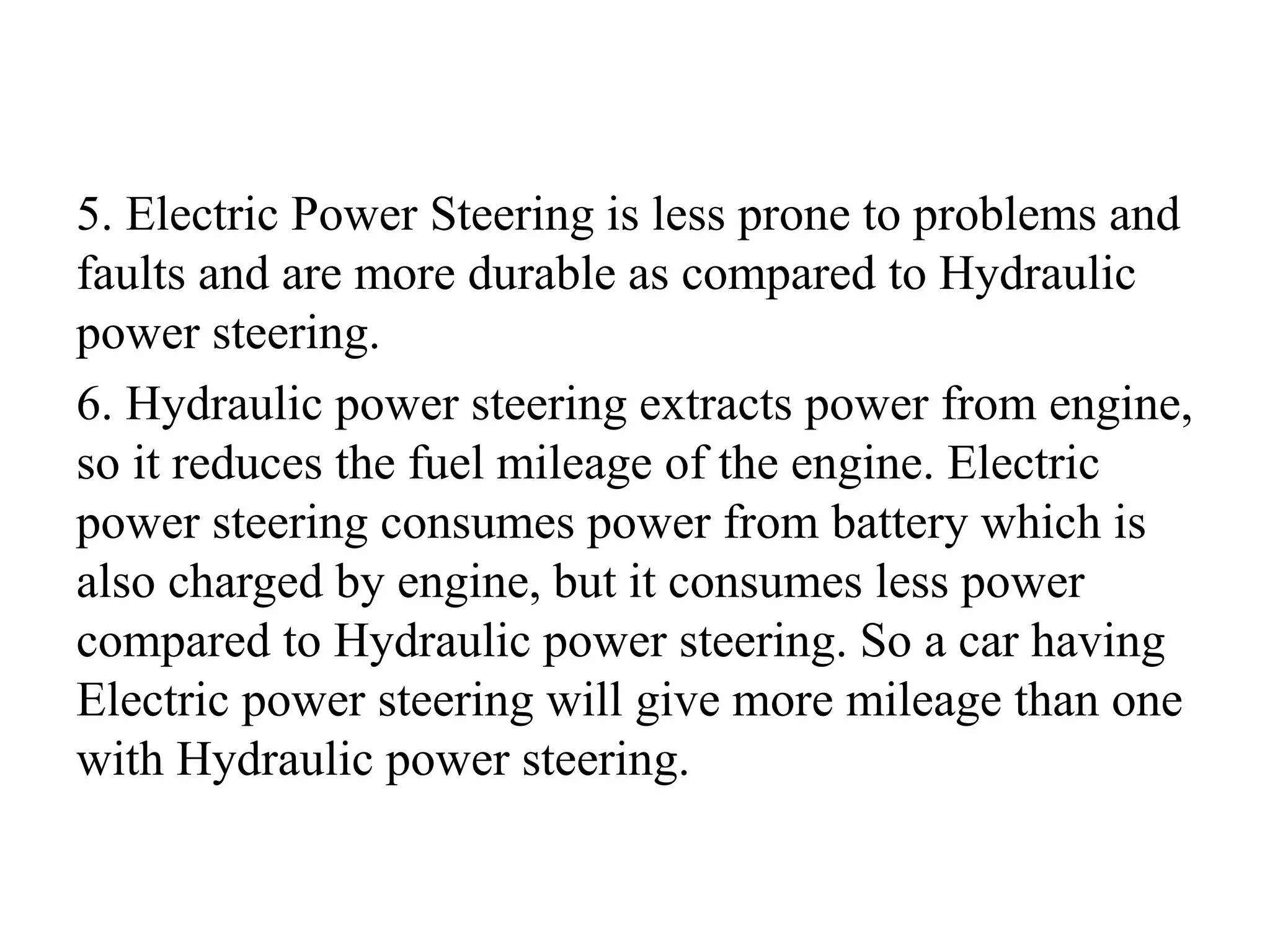 5. Electric Power Steering is less prone to problems and
faults and are more durable as compared to Hydraulic
power steering.
6. Hydraulic power steering extracts power from engine,
so it reduces the fuel mileage of the engine. Electric
power steering consumes power from battery which is
also charged by engine, but it consumes less power
compared to Hydraulic power steering. So a car having
Electric power steering will give more mileage than one
with Hydraulic power steering.
 