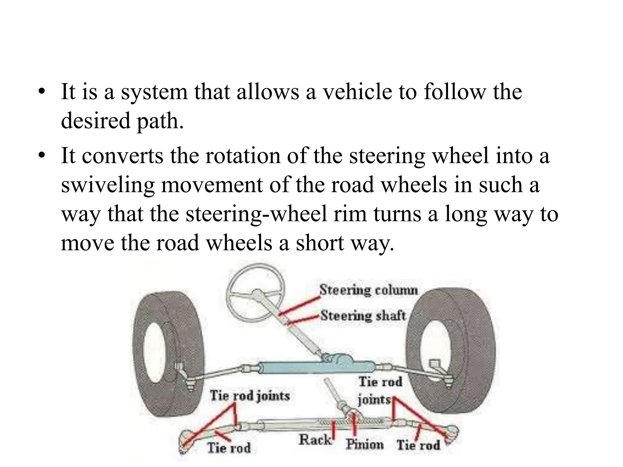 • It is a system that allows a vehicle to follow the
desired path.
• It converts the rotation of the steering wheel into a
swiveling movement of the road wheels in such a
way that the steering-wheel rim turns a long way to
move the road wheels a short way.
 