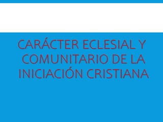 CARÁCTER ECLESIAL Y
COMUNITARIO DE LA
INICIACIÓN CRISTIANA
 