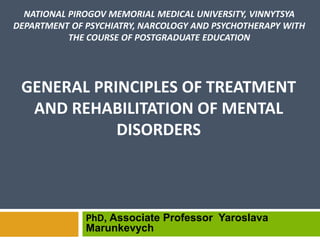PhD, Associate Professor Yaroslava
Marunkevych
NATIONAL PIROGOV MEMORIAL MEDICAL UNIVERSITY, VINNYTSYA
DEPARTMENT OF PSYCHIATRY, NARCOLOGY AND PSYCHOTHERAPY WITH
THE COURSE OF POSTGRADUATE EDUCATION
GENERAL PRINCIPLES OF TREATMENT
AND REHABILITATION OF MENTAL
DISORDERS
 