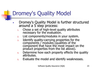 Software Quality Assurance (SQA) 23
Dromey's Quality Model
￭ Dromey's Quality Model is further structured
around a 5 step process:
1. Chose a set of high-level quality attributes
necessary for the evaluation.
2. List components/modules in your system.
3. Identify quality-carrying properties for the
components / modules (qualities of the
component that have the most impact on the
product properties from the list above).
4. Determine how each property effects the quality
attributes.
5. Evaluate the model and identify weaknesses.
 