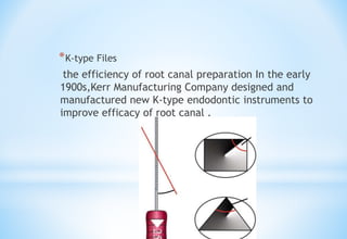 *K-type Files
the efficiency of root canal preparation In the early
1900s,Kerr Manufacturing Company designed and
manufactured new K-type endodontic instruments to
improve efficacy of root canal .
 