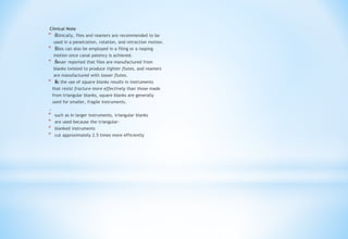 Clinical Note
* Š
Š
Clinically, files and reamers are recommended to be
used in a penetration, rotation, and retraction motion.
* Š
Š
Files can also be employed in a filing or a rasping
motion once canal patency is achieved.
* Š
Š
Heuer reported that files are manufactured from
blanks twisted to produce tighter flutes, and reamers
are manufactured with looser flutes.
* Š
Š
As the use of square blanks results in instruments
that resist fracture more effectively than those made
from triangular blanks, square blanks are generally
used for smaller, fragile instruments.
,
* such as in larger instruments, triangular blanks
* are used because the triangular-
* blanked instruments
* cut approximately 2.5 times more efficiently
 