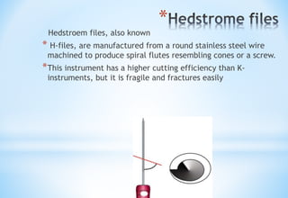 *
Hedstroem files, also known
* H-files, are manufactured from a round stainless steel wire
machined to produce spiral flutes resembling cones or a screw.
*This instrument has a higher cutting efficiency than K-
instruments, but it is fragile and fractures easily
 