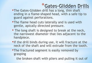 *
•The Gates-Glidden drill has a long, thin shaft
ending in a flame-shaped head, with a safe tip to
guard against perforations.
•The flame head cuts laterally and is used with
gentle, apically directed pressure.
• The long shaft is designed to break at the neck,
the narrowest diameter that lies adjacent to the
handpiece.
•If the drill binds during use, it will fracture at the
neck of the shaft and will extrude from the tooth.
•The fractured segment is easily removed by
grasping
the broken shaft with pliers and pulling it out of
 
