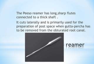 *
The Peeso reamer has long,sharp flutes
connected to a thick shaft .
It cuts laterally and is primarily used for the
preparation of post space when gutta-percha has
to be removed from the obturated root canal.
 