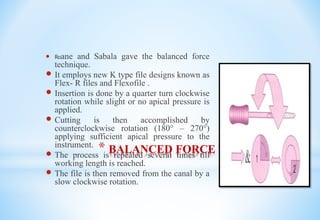 * BALANCED FORCE TECHNIQUE
 Roane and Sabala gave the balanced force
technique.
 It employs new K type file designs known as
Flex- R files and Flexofile .
 Insertion is done by a quarter turn clockwise
rotation while slight or no apical pressure is
applied.
 Cutting is then accomplished by
counterclockwise rotation (180° – 270°)
applying sufficient apical pressure to the
instrument.
 The process is repeated several times till
working length is reached.
 The file is then removed from the canal by a
slow clockwise rotation.
 