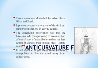 *ANTICURVATURE FILING
 This motion was described by Abou Rass,
Glick and Frank.
 It prevents excessive removal of dentin from
thinner root sections in curved canals.
 The underlying observation was that the
furcation side (danger zone) of cross section
of mesial root of mandibular molars has less
dentin thickness than mesial side. (saftey
zone).
 It included use of precurved files that were
manipulated to file the canal away from
danger zone.
 