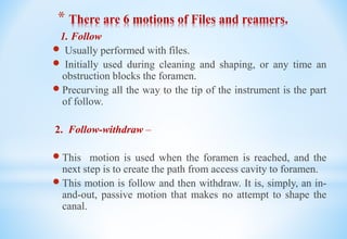 * There are 6 motions of Files and reamers.
1. Follow
 Usually performed with files.
 Initially used during cleaning and shaping, or any time an
obstruction blocks the foramen.
 Precurving all the way to the tip of the instrument is the part
of follow.
2. Follow-withdraw –
 This motion is used when the foramen is reached, and the
next step is to create the path from access cavity to foramen.
 This motion is follow and then withdraw. It is, simply, an in-
and-out, passive motion that makes no attempt to shape the
canal.
 