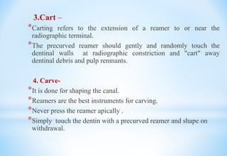 3.Cart –
*Carting refers to the extension of a reamer to or near the
radiographic terminal.
*The precurved reamer should gently and randomly touch the
dentinal walls at radiographic constriction and "cart" away
dentinal debris and pulp remnants.
4. Carve-
*It is done for shaping the canal.
*Reamers are the best instruments for carving.
*Never press the reamer apically .
*Simply touch the dentin with a precurved reamer and shape on
withdrawal.
 