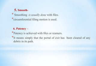 5. Smooth-
* Smoothing is usually done with files.
*circumferential filing motion is used.
6. Patency –
*Patency is achieved with files or reamers.
*It means simply that the portal of exit has been cleared of any
debris in its path.
 