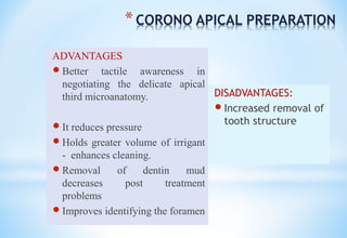 *CORONO APICAL PREPARATION
ADVANTAGES
 Better tactile awareness in
negotiating the delicate apical
third microanatomy.
 It reduces pressure
 Holds greater volume of irrigant
- enhances cleaning.
 Removal of dentin mud
decreases post treatment
problems
 Improves identifying the foramen
DISADVANTAGES:
 Increased removal of
tooth structure
 