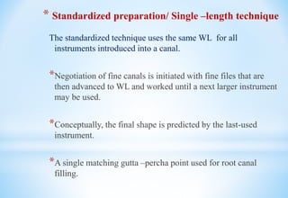 * Standardized preparation/ Single –length technique
The standardized technique uses the same WL for all
instruments introduced into a canal.
*Negotiation of fine canals is initiated with fine files that are
then advanced to WL and worked until a next larger instrument
may be used.
*Conceptually, the final shape is predicted by the last-used
instrument.
*A single matching gutta –percha point used for root canal
filling.
 