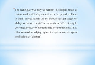 *The technique was easy to perform in straight canals of
mature teeth exhibiting natural taper but posed problems
in small, curved canals. As the instruments got larger, the
ability to finesse the stiff instruments to different lengths
decreased because of the restoring force of the metal. This
often resulted in ledging, apical transportation, and apical
perforation, or "zipping"
 