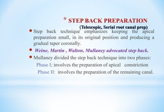 * STEP BACK PREPARATION
(Telescopic, Serial root canal prep)
 Step back technique emphasizes keeping the apical
preparation small, in its original position and producing a
gradual taper coronally.
 Weine, Martin , Walton, Mullaney advocated step back.
 Mullaney divided the step back technique into two phases:
Phase I; involves the preparation of apical constriction
Phase II: involves the preparation of the remaining canal.
 