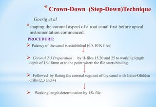 *Crown-Down (Step-Down)Technique
Goerig et al
*shaping the coronal aspect of a root canal first before apical
instrumentation commenced.
PROCEDURE:
 Patency of the canal is established (6,8,10 K files)
 Coronal 2/3 Preparation : by H-files 15,20 and 25 to working length
depth of 16-18mm or to the point where the file starts binding.
 Followed by flaring the coronal segment of the canal with Gates-Glidden
drills (2,3 and 4)
 Working length determination by 15k file.
 