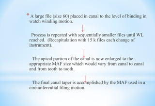 * A large file (size 60) placed in canal to the level of binding in
watch winding motion.
Process is repeated with sequentially smaller files until WL
reached. (Recapitulation with 15 k files each change of
instrument).
The apical portion of the canal is now enlarged to the
appropriate MAF size which would vary from canal to canal
and from tooth to tooth.
The final canal taper is accomplished by the MAF used in a
circumferential filing motion.
 