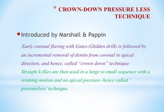 * CROWN-DOWN PRESSURE LESS
TECHNIQUE
Introduced by Marshall & Pappin
Early coronal flaring with Gates-Glidden drills is followed by
an incremental removal of dentin from coronal to apical
direction, and hence, called “crown down” technique.
Straight k-files are then used in a large to small sequence with a
reaming motion and no apical pressure- hence called ‘
pressureless’technique.
 