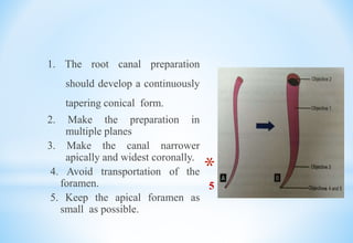 * Schilder gave
5 mechanical objectives
1. The root canal preparation
should develop a continuously
tapering conical form.
2. Make the preparation in
multiple planes
3. Make the canal narrower
apically and widest coronally.
4. Avoid transportation of the
foramen.
5. Keep the apical foramen as
small as possible.
 