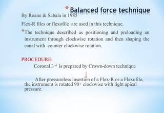 *Balanced force technique
By Roane & Sabala in 1985
Flex-R files or flexofile are used in this technique.
*The technique described as positioning and preloading an
instrument through clockwise rotation and then shaping the
canal with counter clockwise rotation.
PROCEDURE:
Coronal 3 ͬ ͩ is prepared by Crown-down technique
After pressureless insertion of a Flex-R or a Flexofile,
the instrument is rotated 90 ͦ clockwise with light apical
pressure.
 