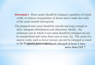 *
Grossman’s –Root canals should be enlarged, regardless of initial
width, to remove irregularities of dentin and to make the walls
of the canal smooth and tapered.
The prepared root canal should be smooth and large enough to
allow adequate debridement and obturation. Ideally , the
minimum size to which a root canal should be enlarged can not
be standardized and varies from case to case. Eg. The canal of a
narrow tooth, such as lower incisor, can not be enlarged as much
as the canal of a lower canine.
 