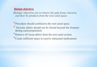 Biologic objectives
Biologic objectives are to remove the pulp tissue, bacteria
and their by-products from the root canal space.
*Procedure should confined to the root canal space.
* Necrotic debris should not be forced beyond the foramen
during canal preparation
*Remove all tissue debris from the root canal system
*Create sufficient space to receive intracanal medicament
 