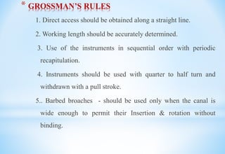 * GROSSMAN’S RULES
1. Direct access should be obtained along a straight line.
2. Working length should be accurately determined.
3. Use of the instruments in sequential order with periodic
recapitulation.
4. Instruments should be used with quarter to half turn and
withdrawn with a pull stroke.
5.. Barbed broaches - should be used only when the canal is
wide enough to permit their Insertion & rotation without
binding.
 