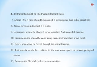 *
6.. Instruments should be fitted with instrument stops.
7. Apical (3 to 4 mm) should be enlarged 3 sizes greater than initial apical file.
8. .Never force an instrument if it binds.
9. Instruments should be checked for deformation & discarded if strained.
10. Instrumentation should be done using sterile instruments in a wet canal.
11. Debris should not be forced through the apical foramen
12. Instruments should be confined to the root canal space to prevent periapical
trauma.
13. Precurve the file blade before instrumentation.
 